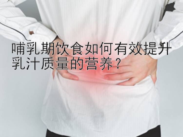 哺乳期饮食如何有效提升乳汁质量的营养？