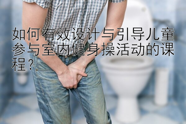 如何有效设计与引导儿童参与室内健身操活动的课程？