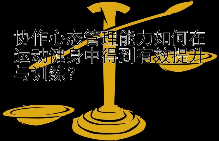 协作心态管理能力如何在运动健身中得到有效提升与训练？