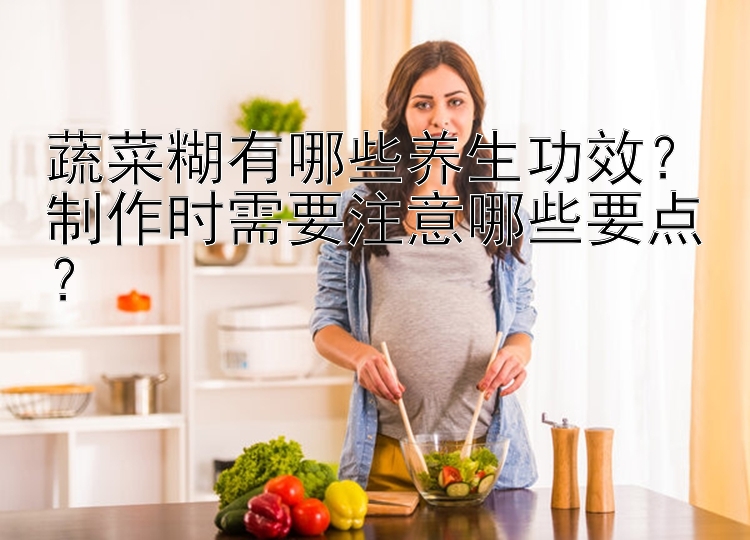 蔬菜糊有哪些养生功效？制作时需要注意哪些要点？