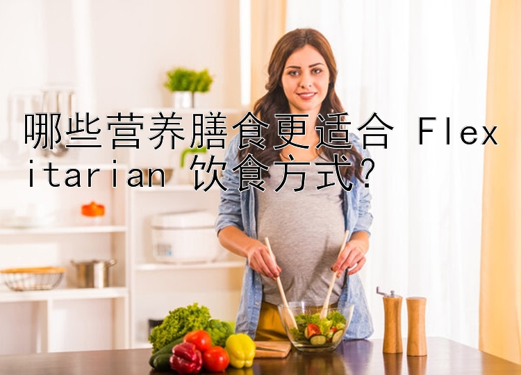 哪些营养膳食更适合 Flexitarian 饮食方式？