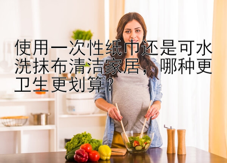 使用一次性纸巾还是可水洗抹布清洁家居，哪种更卫生更划算？