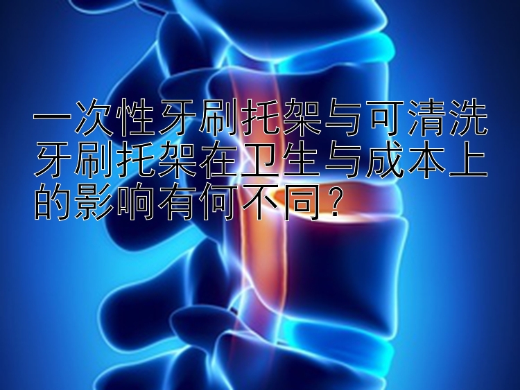 一次性牙刷托架与可清洗牙刷托架在卫生与成本上的影响有何不同？