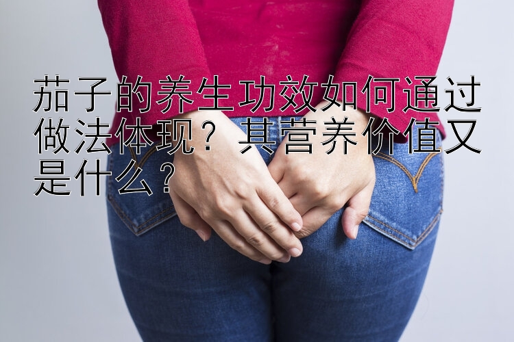 茄子的养生功效如何通过做法体现？其营养价值又是什么？