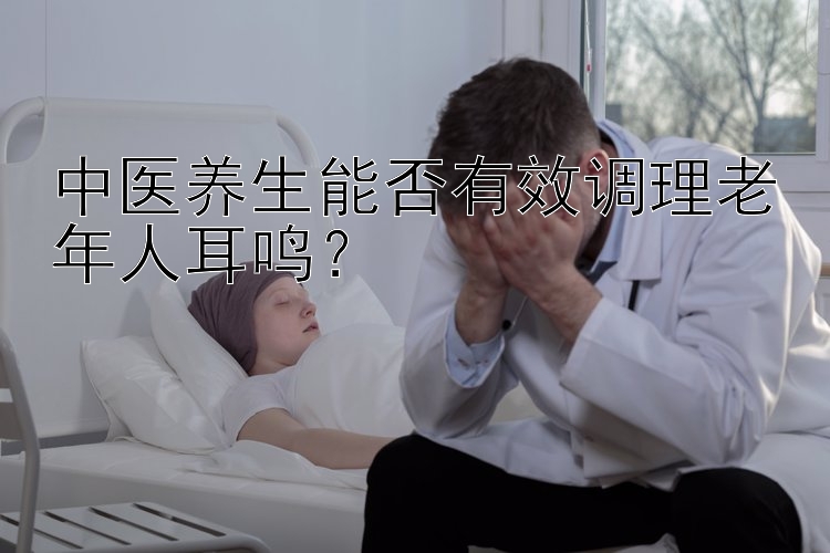 中医养生能否有效调理老年人耳鸣？