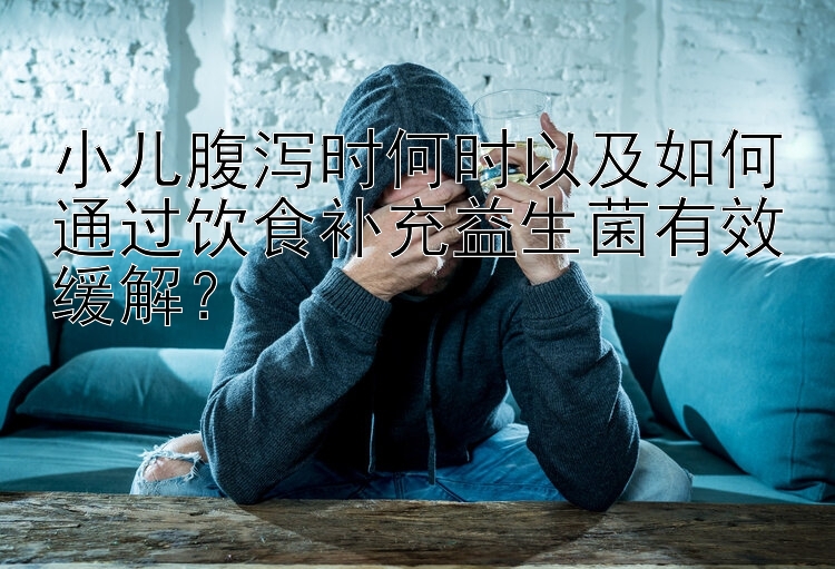 小儿腹泻时何时以及如何通过饮食补充益生菌有效缓解？