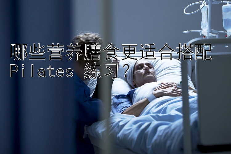 哪些营养膳食更适合搭配 Pilates 练习？