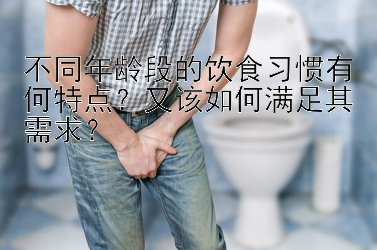 不同年龄段的饮食习惯有何特点？又该如何满足其需求？