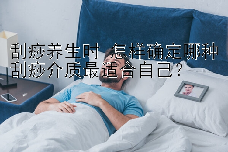 刮痧养生时 怎样确定哪种刮痧介质最适合自己？