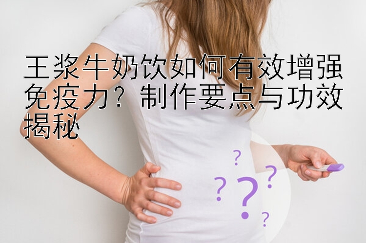 王浆牛奶饮如何有效增强免疫力？制作要点与功效揭秘